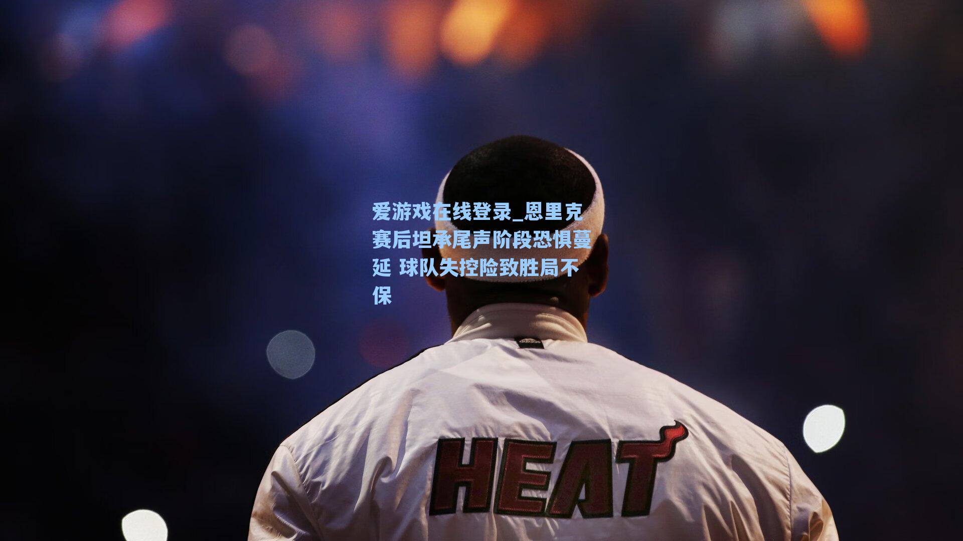 恩里克赛后坦承尾声阶段恐惧蔓延 球队失控险致胜局不保