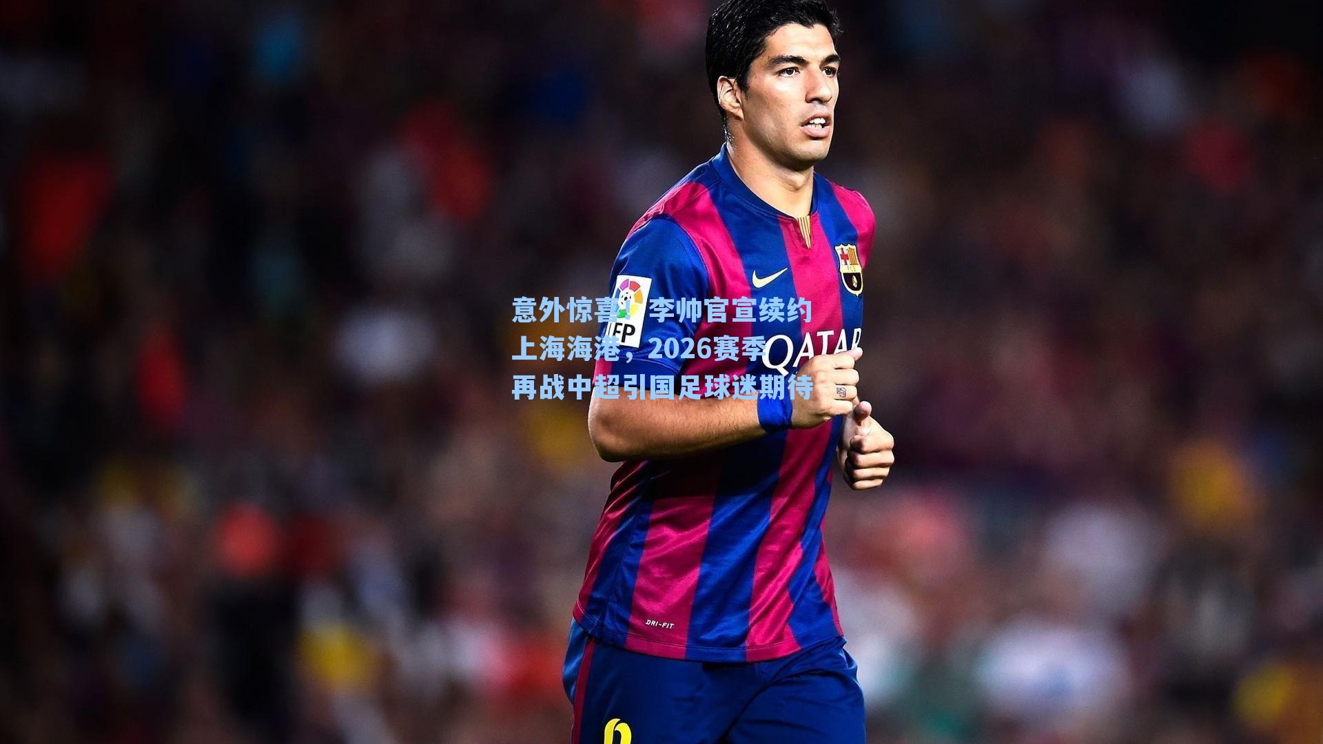 意外惊喜！李帅官宣续约上海海港，2026赛季再战中超引国足球迷期待